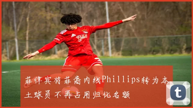 菲律宾将菲裔内线Phillips转为本土球员不再占用归化名额