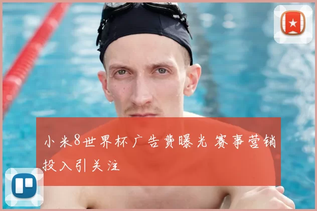 小米8世界杯广告费曝光 赛事营销投入引关注