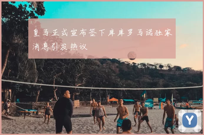 皇马正式宣布签下库库罗马诺独家消息引发热议