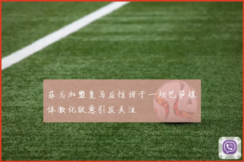 菲戈加盟皇马后惊讶于一切巴萨媒体激化敌意引发关注