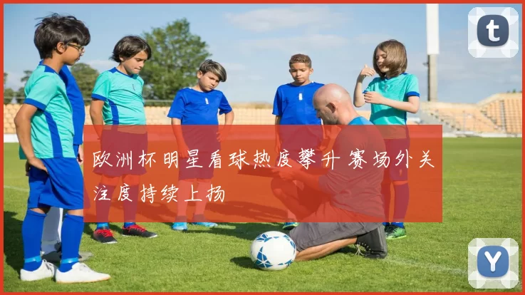 欧洲杯明星看球热度攀升 赛场外关注度持续上扬