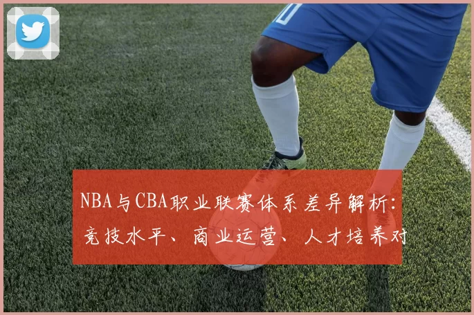 NBA与CBA职业联赛体系差异解析：竞技水平、商业运营、人才培养对比