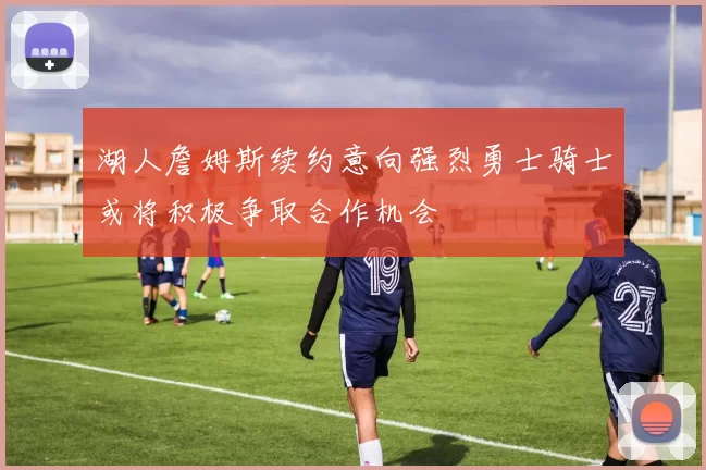 湖人詹姆斯续约意向强烈勇士骑士或将积极争取合作机会