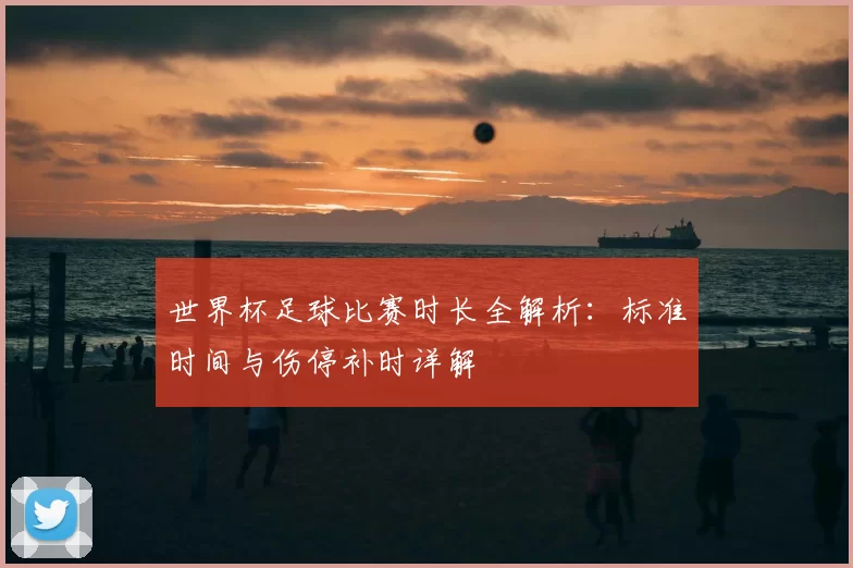 世界杯足球比赛时长全解析:标准时间与伤停补时详解