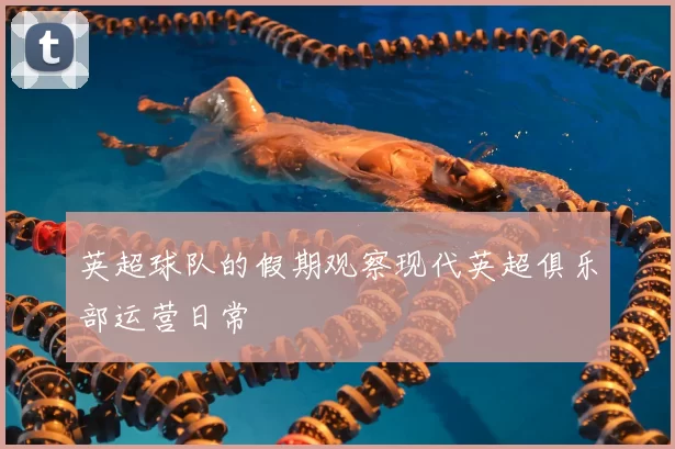 英超球队的假期观察现代英超俱乐部运营日常