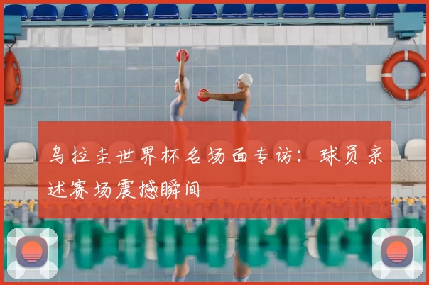乌拉圭世界杯名场面专访:球员亲述赛场震撼瞬间