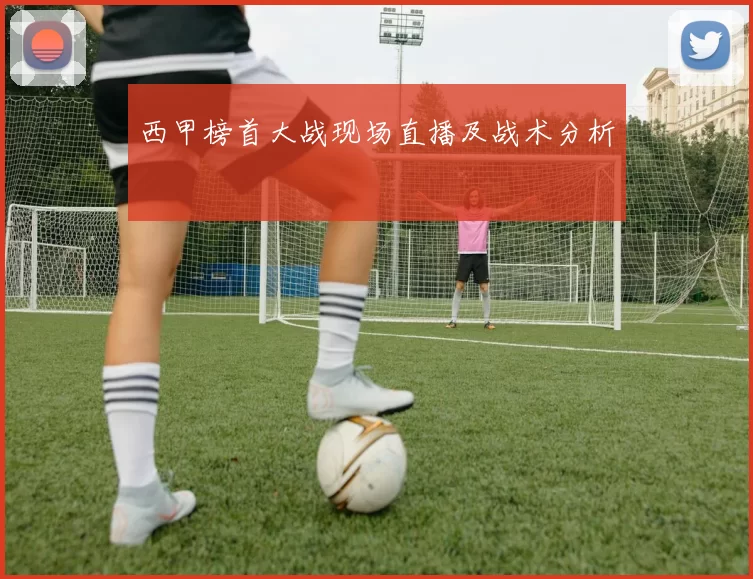西甲榜首大战现场直播及战术分析