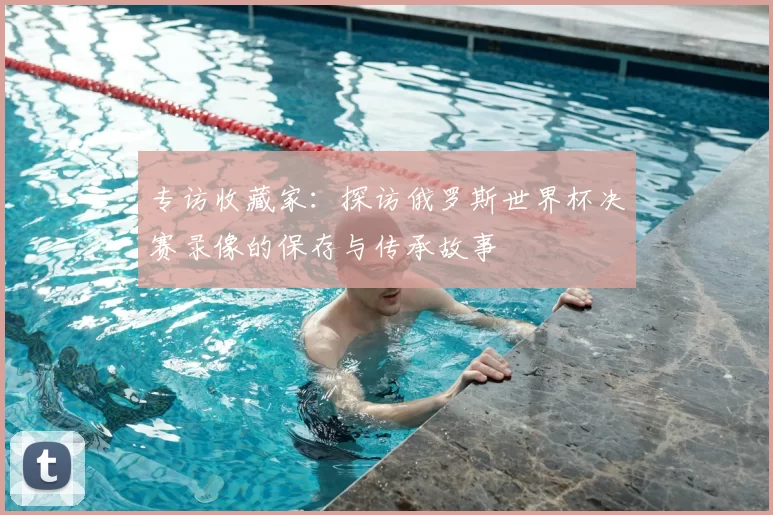 专访收藏家:探访俄罗斯世界杯决赛录像的保存与传承故事