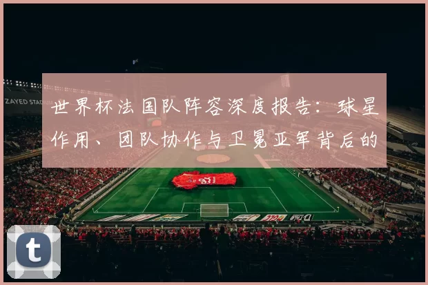 世界杯法国队阵容深度报告:球星作用、团队协作与卫冕亚军背后的故事