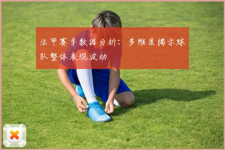 法甲赛季数据分析:多维度揭示球队整体表现波动