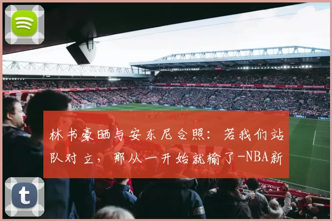 林书豪晒与安东尼合照:若我们站队对立,那从一开始就输了-NBA新闻
