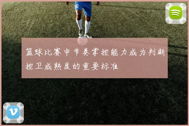 篮球比赛中节奏掌控能力成为判断控卫成熟度的重要标准