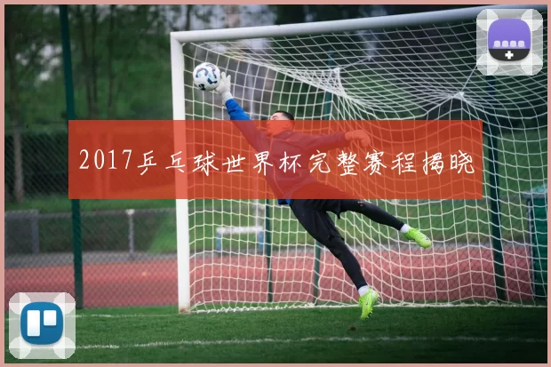 2017乒乓球世界杯完整赛程揭晓