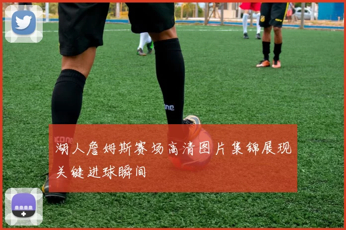 湖人詹姆斯赛场高清图片集锦展现关键进球瞬间