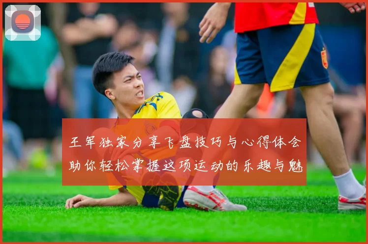 王军独家分享飞盘技巧与心得体会助你轻松掌握这项运动的乐趣与魅力