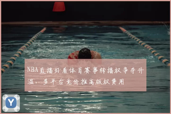 NBA直播好看体育赛事转播权争夺升温,多平台竞价推高版权费用
