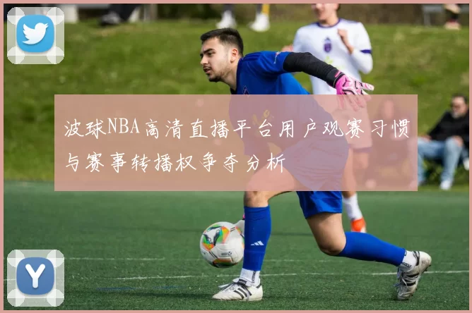 波球NBA高清直播平台用户观赛习惯与赛事转播权争夺分析