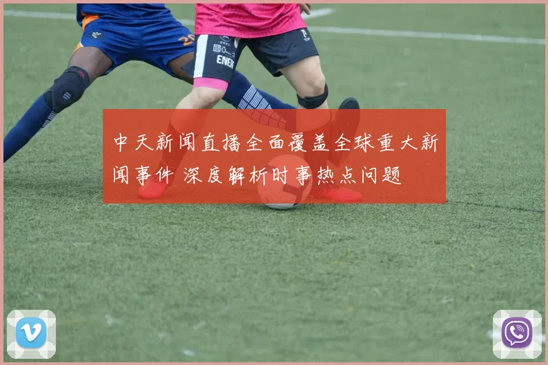 中天新闻直播全面覆盖全球重大新闻事件 深度解析时事热点问题