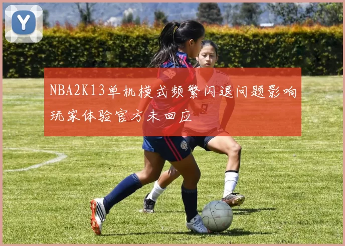 NBA2K13单机模式频繁闪退问题影响玩家体验官方未回应