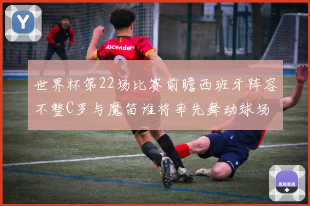 世界杯第22场比赛前瞻西班牙阵容不整C罗与魔笛谁将率先舞动球场
