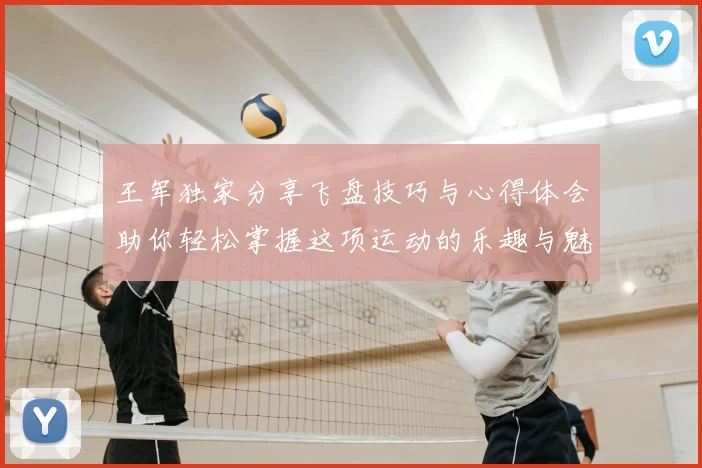 王军独家分享飞盘技巧与心得体会助你轻松掌握这项运动的乐趣与魅力