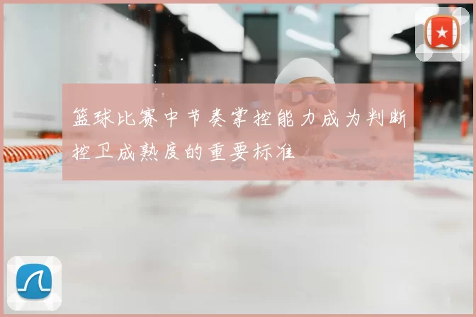 篮球比赛中节奏掌控能力成为判断控卫成熟度的重要标准