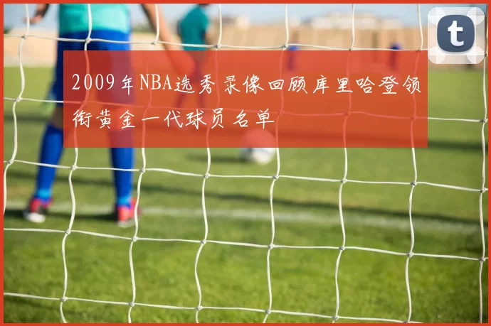 2009年NBA选秀录像回顾库里哈登领衔黄金一代球员名单
