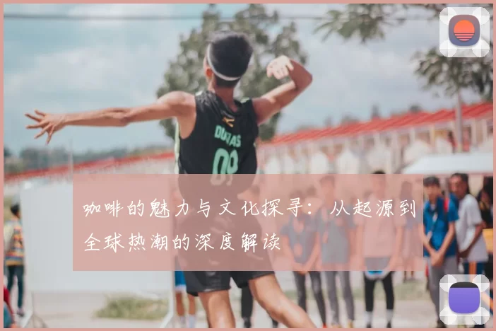 咖啡的魅力与文化探寻:从起源到全球热潮的深度解读