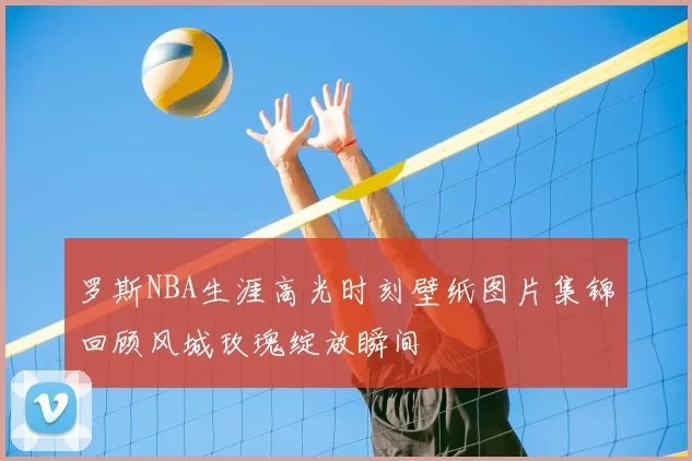 罗斯NBA生涯高光时刻壁纸图片集锦回顾风城玫瑰绽放瞬间