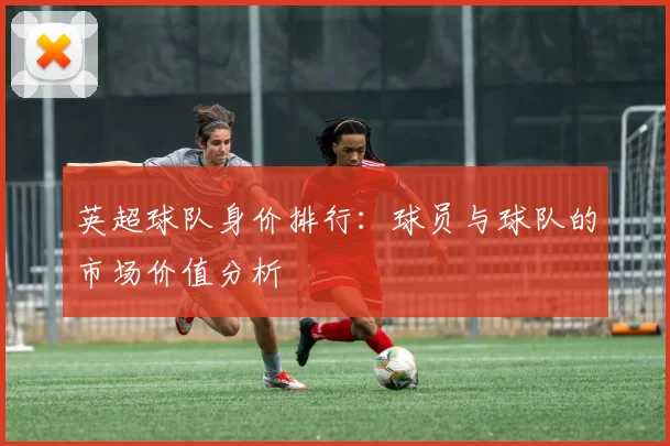 英超球队身价排行:球员与球队的市场价值分析