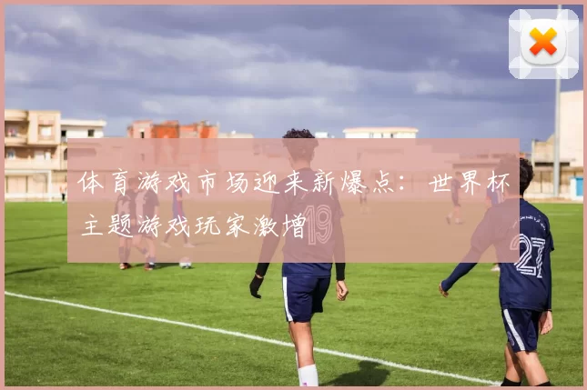 体育游戏市场迎来新爆点：世界杯主题游戏玩家激增