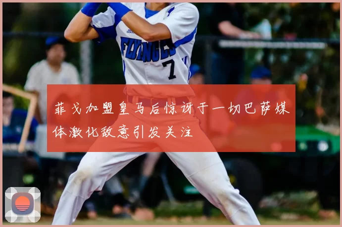 菲戈加盟皇马后惊讶于一切巴萨媒体激化敌意引发关注