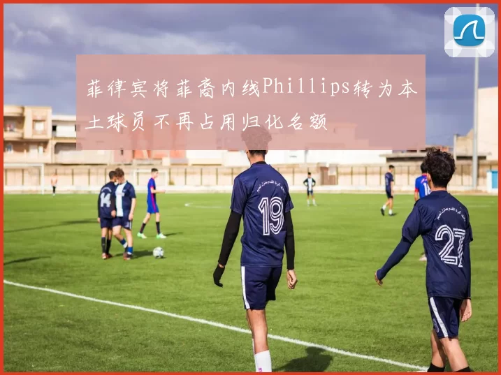 菲律宾将菲裔内线Phillips转为本土球员不再占用归化名额