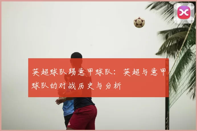 英超球队踢意甲球队:英超与意甲球队的对战历史与分析