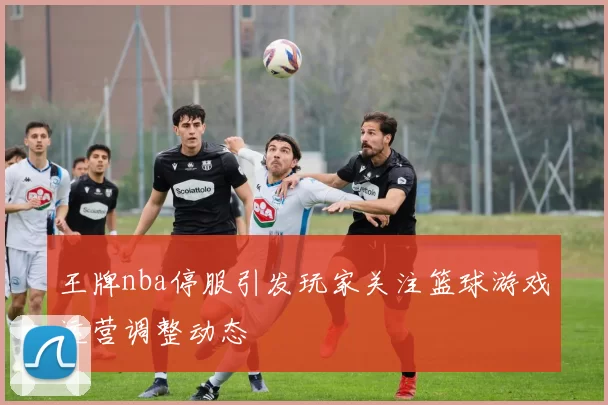 王牌nba停服引发玩家关注篮球游戏运营调整动态