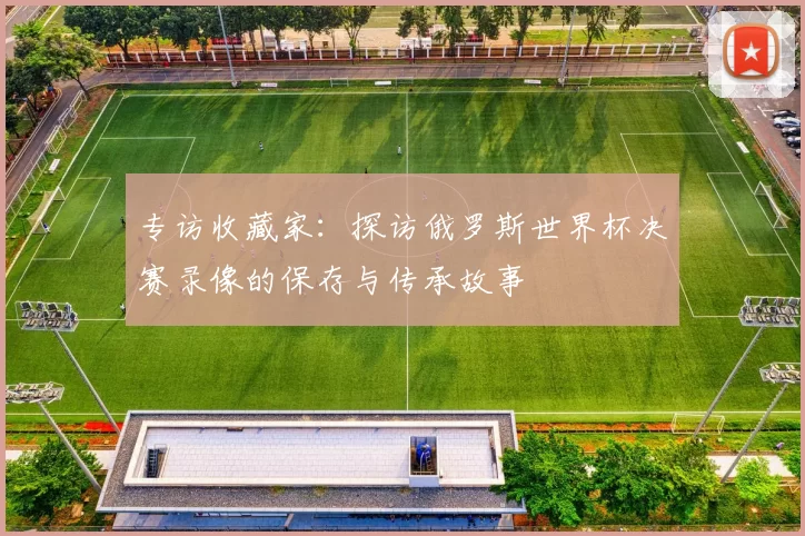 专访收藏家：探访俄罗斯世界杯决赛录像的保存与传承故事
