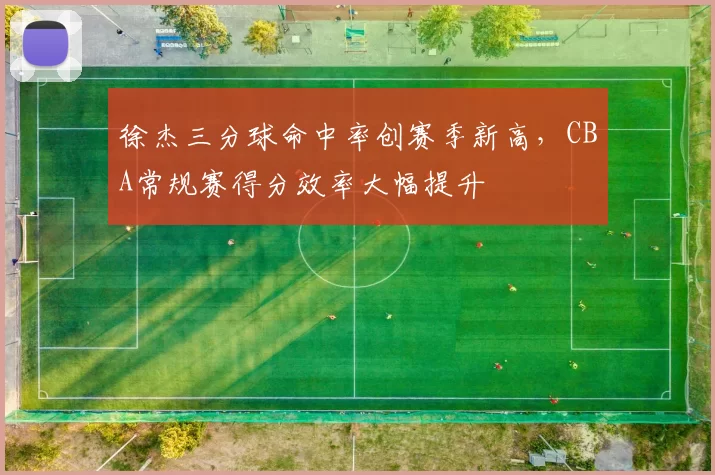 徐杰三分球命中率创赛季新高,CBA常规赛得分效率大幅提升