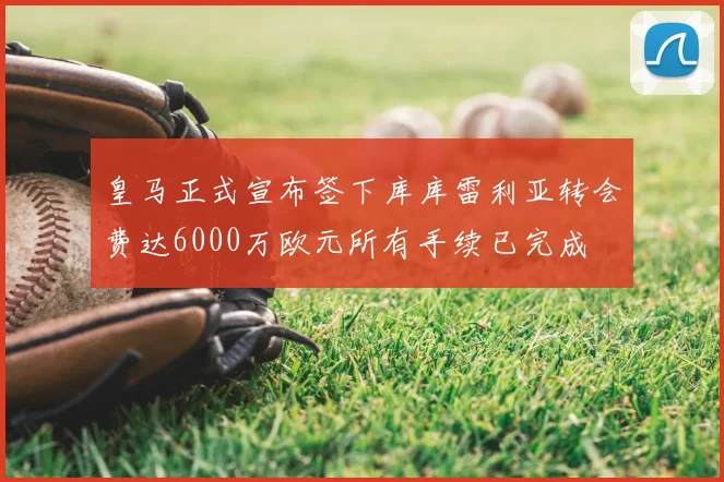 皇马正式宣布签下库库雷利亚转会费达6000万欧元所有手续已完成