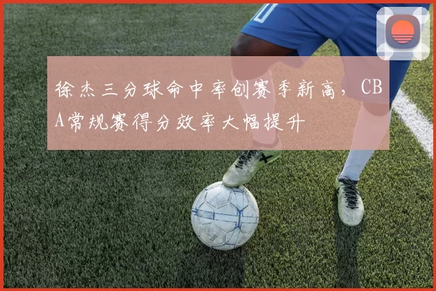 徐杰三分球命中率创赛季新高，CBA常规赛得分效率大幅提升