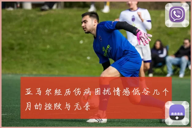 亚马尔经历伤病困扰情感低谷几个月的挫败与无奈