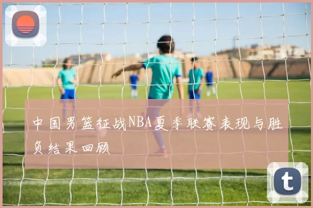 中国男篮征战NBA夏季联赛表现与胜负结果回顾