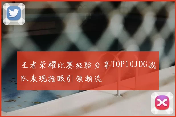 王者荣耀比赛经验分享TOP10JDG战队表现抢眼引领潮流
