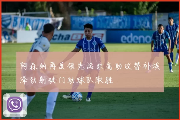 阿森纳再度领先诺尔高助攻替补埃泽劲射破门助球队取胜