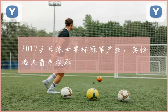 2017乒乓球世界杯冠军产生，奥恰洛夫首夺桂冠