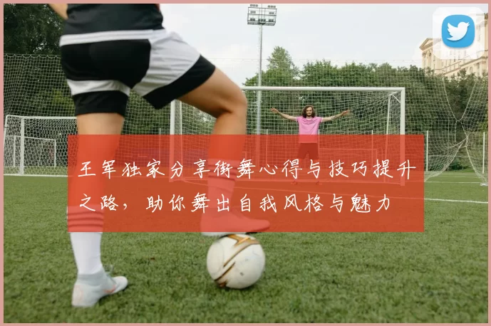 王军独家分享街舞心得与技巧提升之路，助你舞出自我风格与魅力