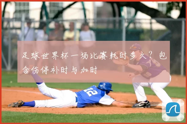 足球世界杯一场比赛耗时多久？包含伤停补时与加时