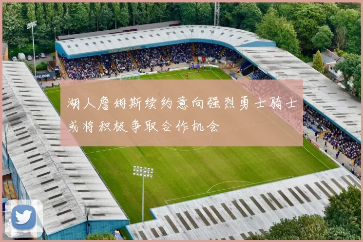 湖人詹姆斯续约意向强烈勇士骑士或将积极争取合作机会