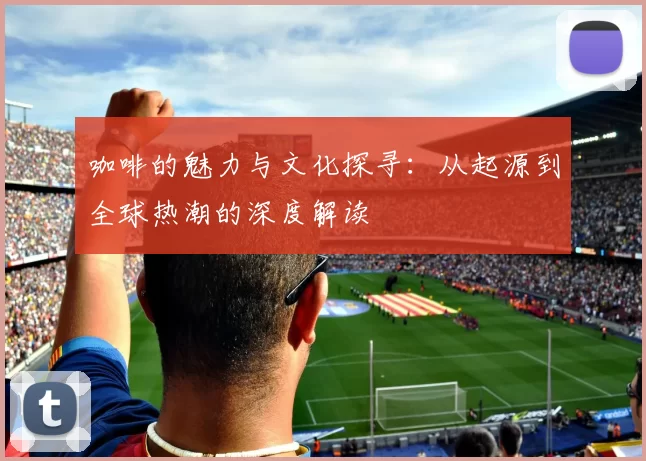 咖啡的魅力与文化探寻:从起源到全球热潮的深度解读