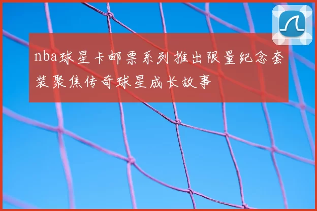 nba球星卡邮票系列推出限量纪念套装聚焦传奇球星成长故事
