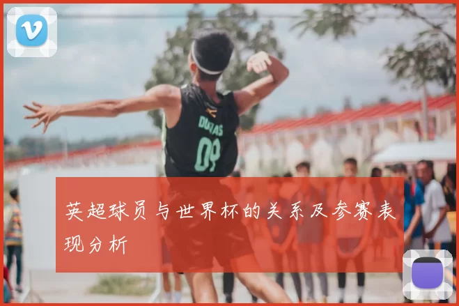 英超球员与世界杯的关系及参赛表现分析